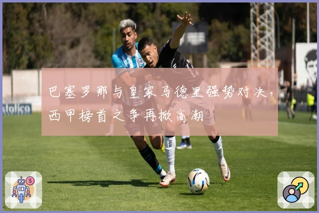 巴塞罗那与皇家马德里强势对决，西甲榜首之争再掀高潮