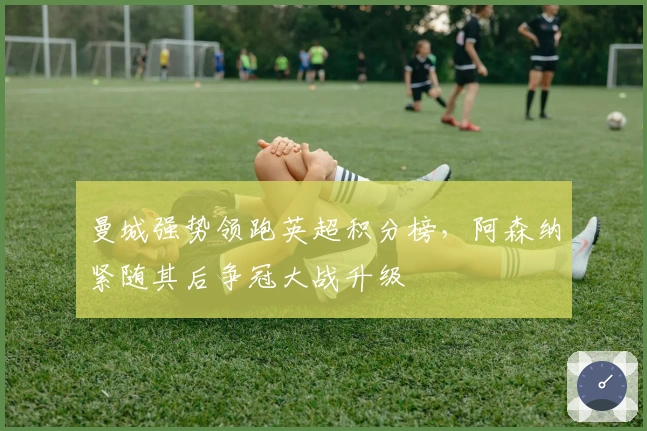 曼城强势领跑英超积分榜，阿森纳紧随其后争冠大战升级