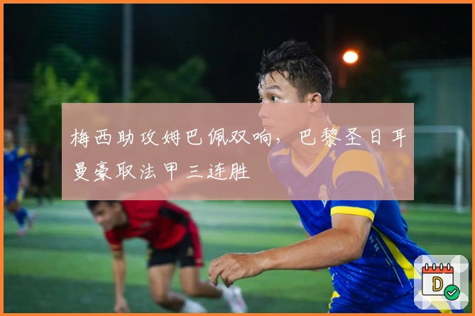 梅西助攻姆巴佩双响，巴黎圣日耳曼豪取法甲三连胜