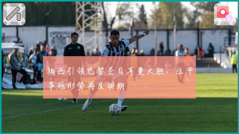 梅西引领巴黎圣日耳曼大胜,法甲争冠形势再度明朗