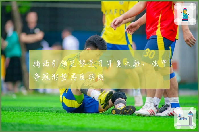 梅西引领巴黎圣日耳曼大胜，法甲争冠形势再度明朗