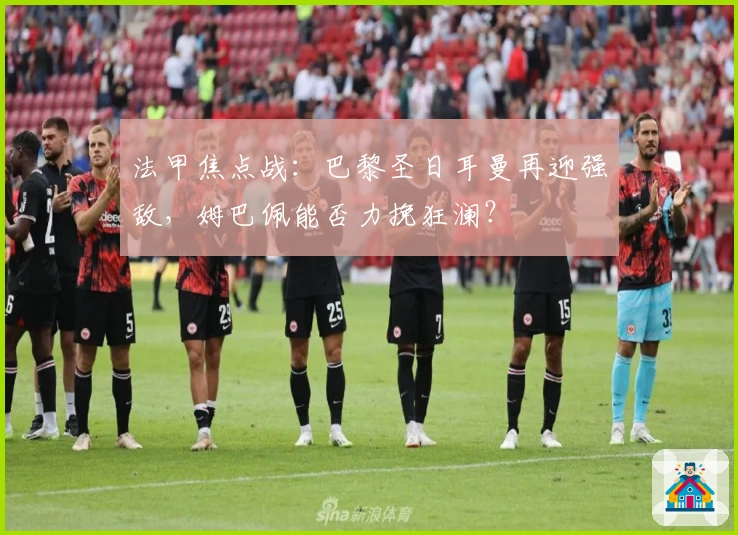 法甲焦点战:巴黎圣日耳曼再迎强敌,姆巴佩能否力挽狂澜?