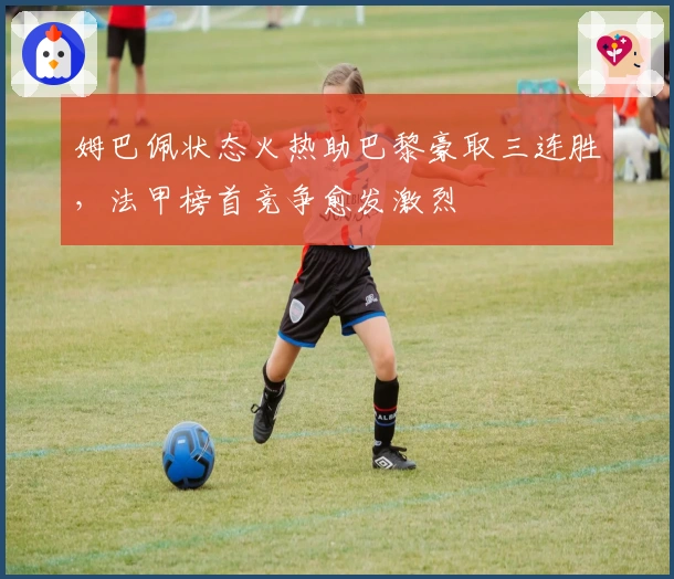 姆巴佩状态火热助巴黎豪取三连胜，法甲榜首竞争愈发激烈